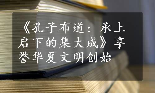 《孔子布道：承上启下的集大成》享誉华夏文明创始