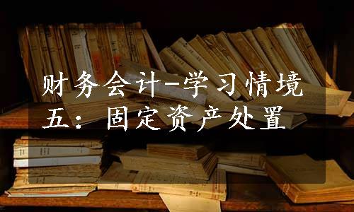 财务会计-学习情境五：固定资产处置