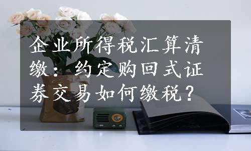 企业所得税汇算清缴：约定购回式证券交易如何缴税？