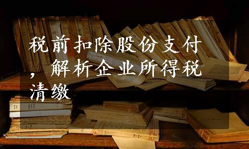 税前扣除股份支付，解析企业所得税清缴