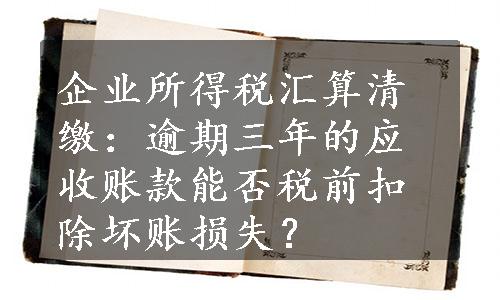 企业所得税汇算清缴：逾期三年的应收账款能否税前扣除坏账损失？