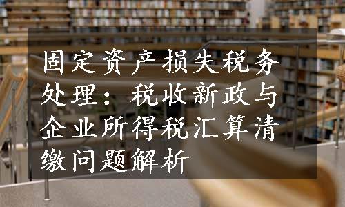 固定资产损失税务处理：税收新政与企业所得税汇算清缴问题解析