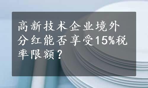 高新技术企业境外分红能否享受15%税率限额？