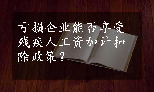 亏损企业能否享受残疾人工资加计扣除政策？