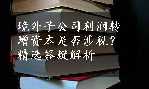 境外子公司利润转增资本是否涉税？精选答疑解析