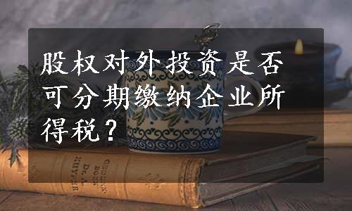 股权对外投资是否可分期缴纳企业所得税？