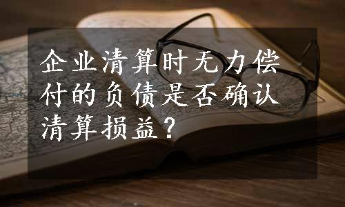 企业清算时无力偿付的负债是否确认清算损益？