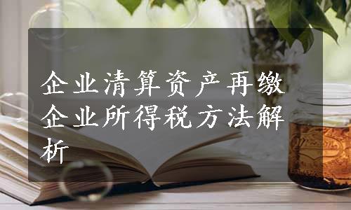 企业清算资产再缴企业所得税方法解析