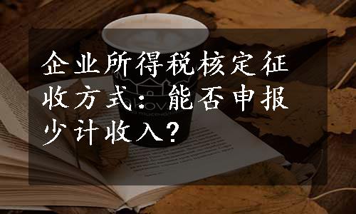 企业所得税核定征收方式：能否申报少计收入?