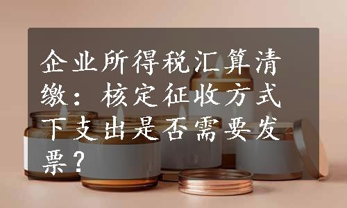 企业所得税汇算清缴：核定征收方式下支出是否需要发票？