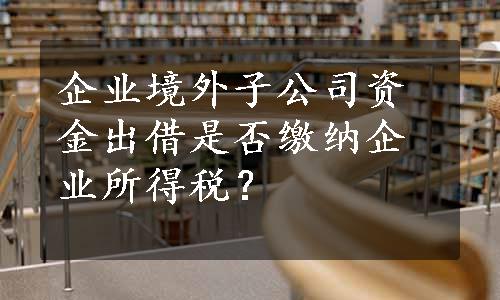 企业境外子公司资金出借是否缴纳企业所得税？