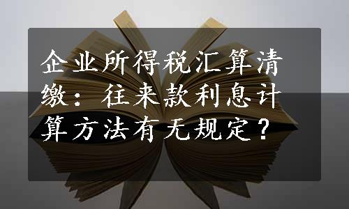 企业所得税汇算清缴：往来款利息计算方法有无规定？