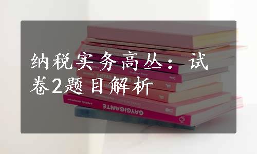 纳税实务高丛：试卷2题目解析