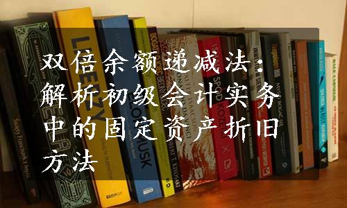 双倍余额递减法：解析初级会计实务中的固定资产折旧方法