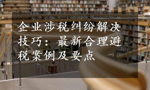 企业涉税纠纷解决技巧：最新合理避税案例及要点