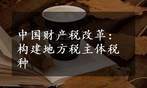 中国财产税改革：构建地方税主体税种