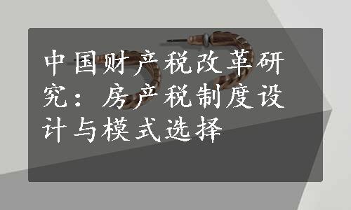 中国财产税改革研究：房产税制度设计与模式选择