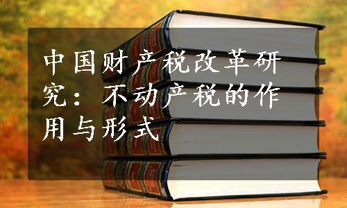 中国财产税改革研究：不动产税的作用与形式