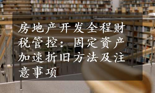 房地产开发全程财税管控：固定资产加速折旧方法及注意事项