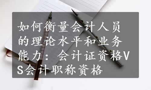 如何衡量会计人员的理论水平和业务能力：会计证资格VS会计职称资格