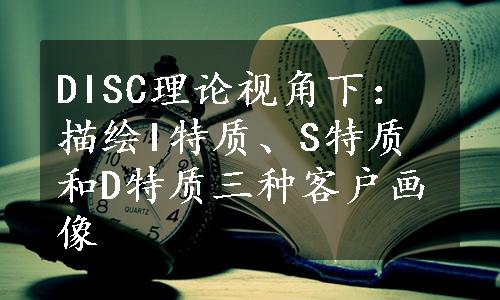 DISC理论视角下：描绘I特质、S特质和D特质三种客户画像