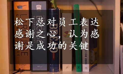 松下总对员工表达感谢之心，认为感谢是成功的关键