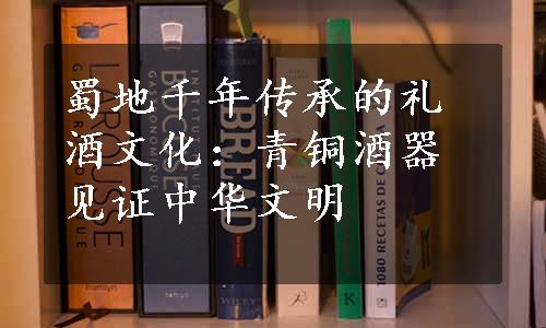 蜀地千年传承的礼酒文化：青铜酒器见证中华文明