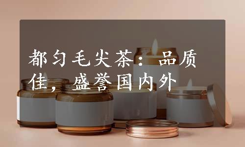 都匀毛尖茶：品质佳，盛誉国内外