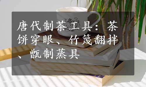 唐代制茶工具：茶饼穿眼、竹篾翻拌、甑制蒸具