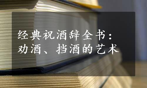 经典祝酒辞全书：劝酒、挡酒的艺术