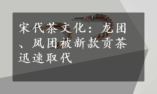 宋代茶文化：龙团、凤团被新款贡茶迅速取代