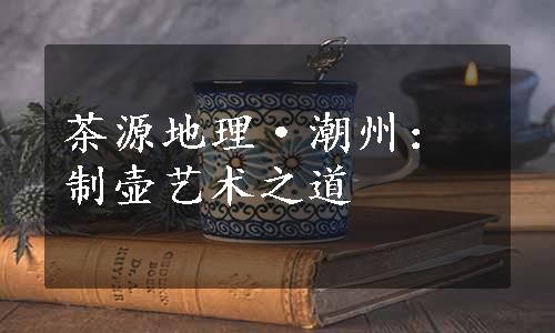 茶源地理·潮州：制壶艺术之道