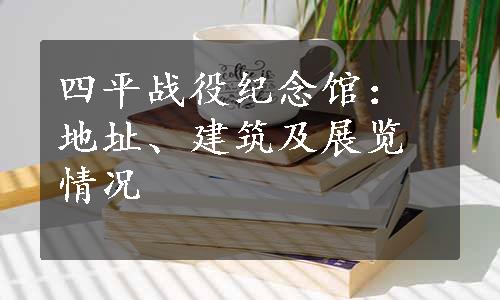 四平战役纪念馆：地址、建筑及展览情况