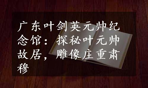 广东叶剑英元帅纪念馆：探秘叶元帅故居，雕像庄重肃穆