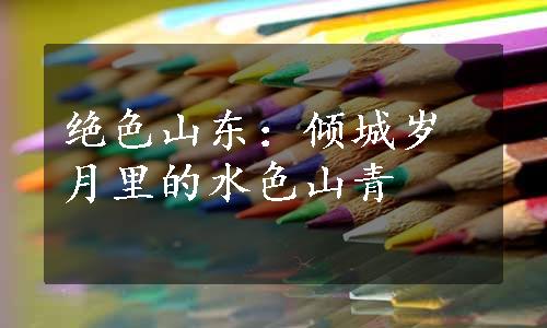 绝色山东：倾城岁月里的水色山青