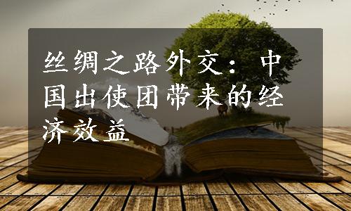 丝绸之路外交：中国出使团带来的经济效益