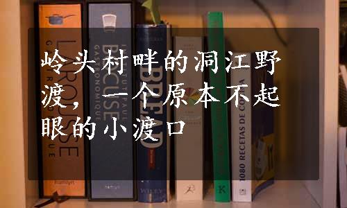 岭头村畔的洞江野渡，一个原本不起眼的小渡口