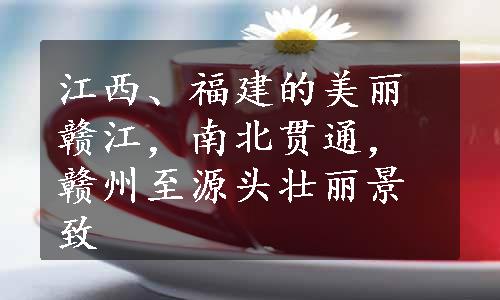 江西、福建的美丽赣江，南北贯通，赣州至源头壮丽景致