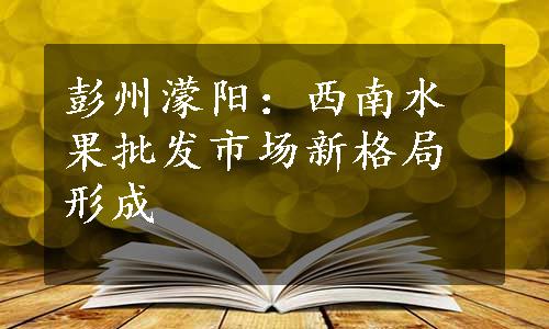 彭州濛阳：西南水果批发市场新格局形成