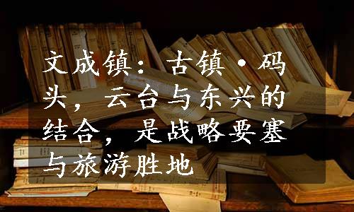 文成镇：古镇·码头，云台与东兴的结合，是战略要塞与旅游胜地