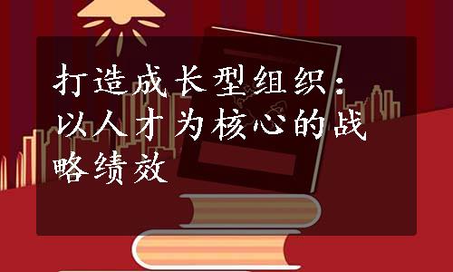 打造成长型组织：以人才为核心的战略绩效