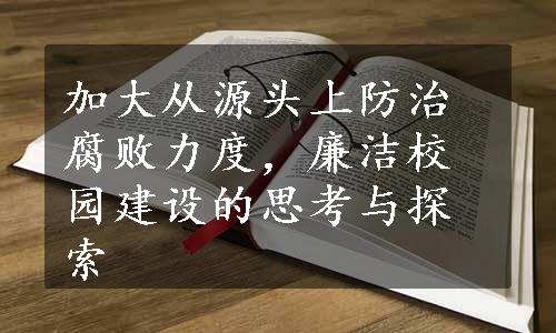 加大从源头上防治腐败力度，廉洁校园建设的思考与探索