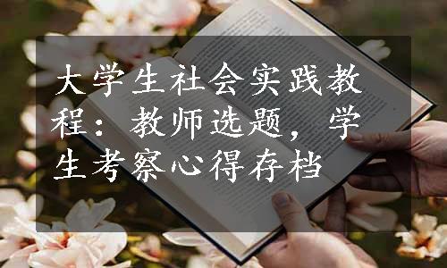 大学生社会实践教程：教师选题，学生考察心得存档