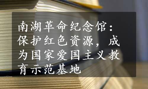 南湖革命纪念馆：保护红色资源，成为国家爱国主义教育示范基地