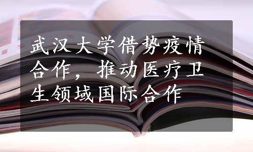 武汉大学借势疫情合作，推动医疗卫生领域国际合作