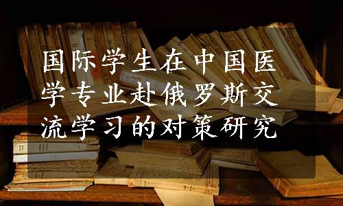 国际学生在中国医学专业赴俄罗斯交流学习的对策研究