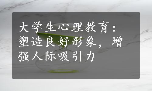 大学生心理教育：塑造良好形象，增强人际吸引力