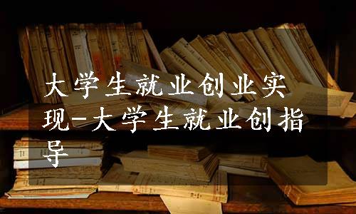 大学生就业创业实现-大学生就业创指导