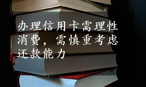 办理信用卡需理性消费，需慎重考虑还款能力