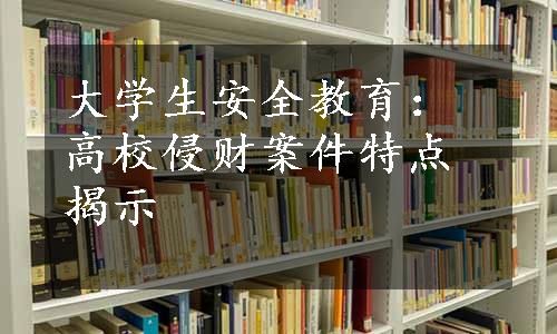 大学生安全教育：高校侵财案件特点揭示